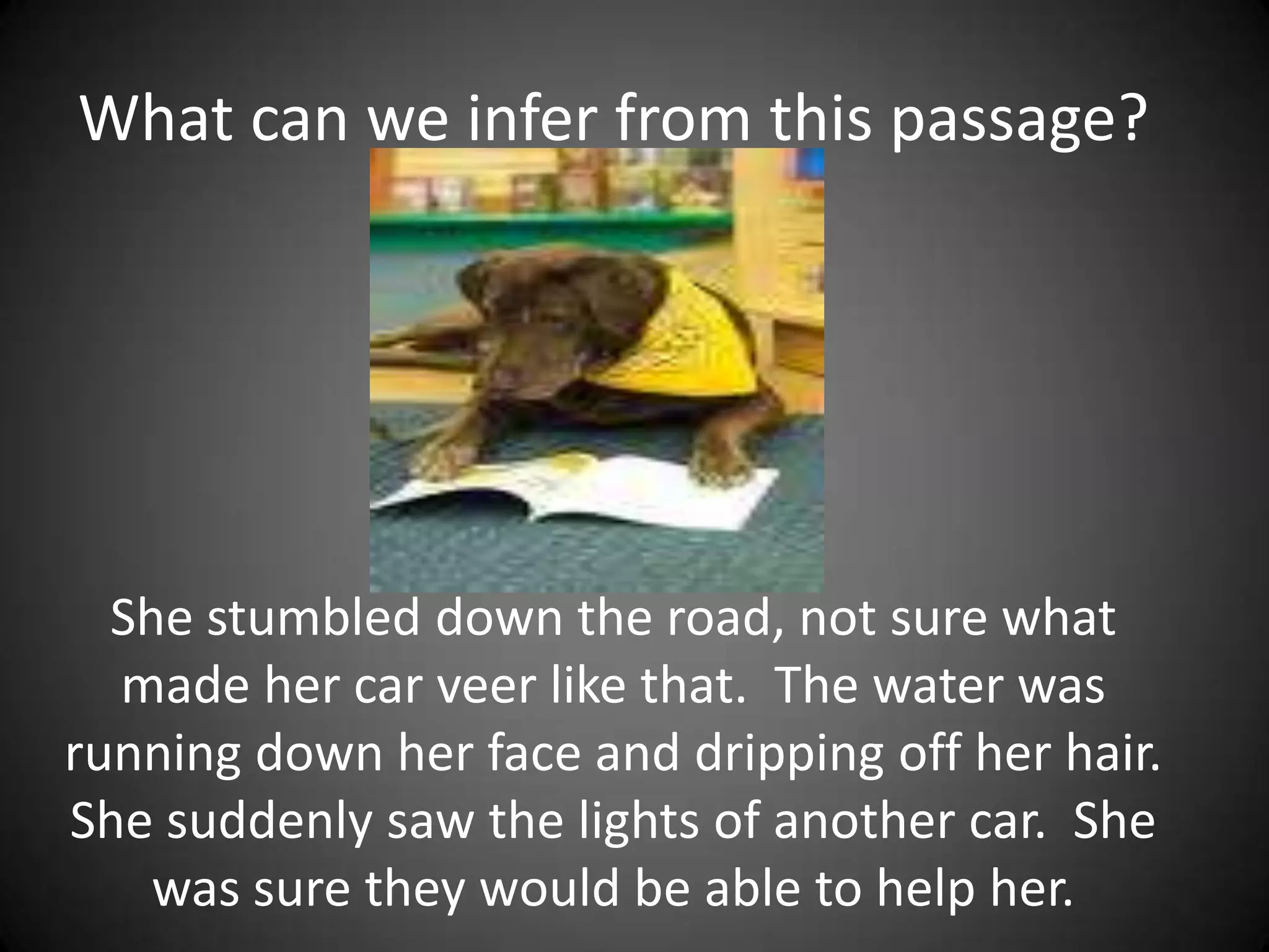 What can we infer from this passage?She stumbled down the road, not sure what made her car veer like that.  The water was running down her face and dripping off her hair. She suddenly saw the lights of another car.  She was sure they would be able to help her.