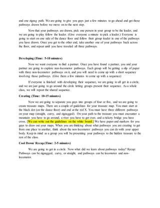 and one zigzag path. We are going to give you guys just a few minutes to go ahead and get those
pathways drawn before we move on to the next step.
Now that your pathways are drawn, pick one person in your group to be the leader, and
we are going to play follow the leader. (Give everyone a minute to pick a leader.) Everyone is
going to start on one side of the dance floor and follow their group leader in one of the pathways
you have drawn. Once you get to the other end, take another one of your pathways back across
the floor, and repeat until you have traveled all three pathways.
Developing (Time: 5-10 minutes)
Now we want everyone to find a partner. Once you have found a partner, you and your
partner are going to explore non-locomotor pathways. Each group will be getting a slip of paper
with three non-locomotor pathways on it, and you will need to come up with a short sequence
involving those pathways. (Give them a few minutes to come up with a sequence)
If everyone is finished with developing their sequence, we are going to all get in a circle,
and we are just going to go around the circle letting groups present their sequence. As a whole
class, we will repeat the shared sequence.
Creating (Time: 10-15 minutes)
Now we are going to separate you guys into groups of four or five, and we are going to
create treasure maps. There are a couple of guidelines for your treasure map. You must start at
the black dot (on the dance floor) and end at the red X. You must have three different pathways
on your map (straight, curvy, and zigzagged). On your path to the treasure you must encounter a
mountain you have to go around, a river you have to get over, and a rickety bridge you have
cross. [We can write out the guidelines on the white board.] We have paper and markers for you
guys to draw out your maps. When you are thinking about what pathways you are creating to get
from one place to another, think about the non-locomotor pathways you can do with your upper
body. Keep in mind as a group you will be presenting your pathways to the hidden treasure to the
rest of the class.
Cool Down/ Recap (Time: 2-5 minutes)
We are going to get in a circle. Now what did we learn about pathways today? Recap:
Pathways can be zigzagged, curvy, or straight, and pathways can be locomotor and non-
locomotor.
 