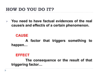 HOW DO YOU DO IT?
 You need to have factual evidences of the real
cause/s and effect/s of a certain phenomenon.
CAUSE
A factor that triggers something to
happen…
EFFECT
The consequence or the result of that
triggering factor…
 