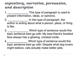 expository, narrative, persuasive,
and descriptive
1. _____________ This type of paragraph is used to
present information, ideas, or opinions.
2. _____________ In this type of paragraph, the
author is writing about what a person, place, or thing
is like.
3. _____________ Which type of sentence would this
topic sentence best go with: My best friend's freckled
face always has a glowing, crooked smile.
4._____________ Which type of sentence would this
topic sentence best go with: Despite what dog lovers
might believe, cats actually make better pets.
 