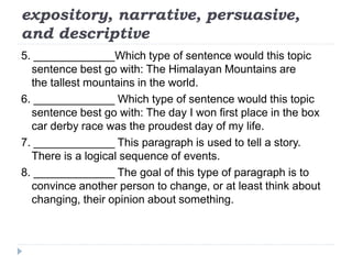 expository, narrative, persuasive,
and descriptive
5. _____________Which type of sentence would this topic
sentence best go with: The Himalayan Mountains are
the tallest mountains in the world.
6. _____________ Which type of sentence would this topic
sentence best go with: The day I won first place in the box
car derby race was the proudest day of my life.
7. _____________ This paragraph is used to tell a story.
There is a logical sequence of events.
8. _____________ The goal of this type of paragraph is to
convince another person to change, or at least think about
changing, their opinion about something.
 
