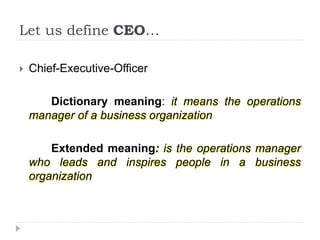 Let us define CEO…
 Chief-Executive-Officer
Dictionary meaning: it means the operations
manager of a business organization
Extended meaning: is the operations manager
who leads and inspires people in a business
organization
 