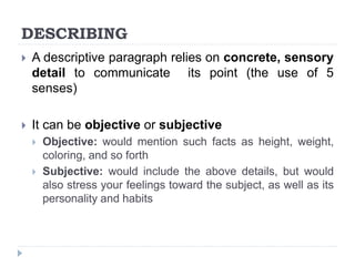 DESCRIBING
 A descriptive paragraph relies on concrete, sensory
detail to communicate its point (the use of 5
senses)
 It can be objective or subjective
 Objective: would mention such facts as height, weight,
coloring, and so forth
 Subjective: would include the above details, but would
also stress your feelings toward the subject, as well as its
personality and habits
 