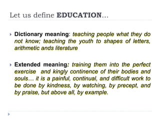 Let us define EDUCATION…
 Dictionary meaning: teaching people what they do
not know; teaching the youth to shapes of letters,
arithmetic ands literature
 Extended meaning: training them into the perfect
exercise and kingly continence of their bodies and
souls… it is a painful, continual, and difficult work to
be done by kindness, by watching, by precept, and
by praise, but above all, by example.
 