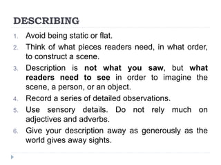 DESCRIBING
1. Avoid being static or flat.
2. Think of what pieces readers need, in what order,
to construct a scene.
3. Description is not what you saw, but what
readers need to see in order to imagine the
scene, a person, or an object.
4. Record a series of detailed observations.
5. Use sensory details. Do not rely much on
adjectives and adverbs.
6. Give your description away as generously as the
world gives away sights.
 