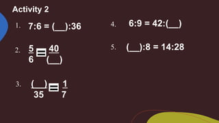 Activity 2
1. 7:6 = (__):36
2. 5 40
6 (__)
3. (__) 1
35 7
4. 6:9 = 42:(__)
5. (__):8 = 14:28
 