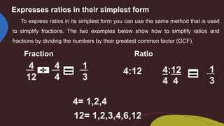 Expresses ratios in their simplest form
To express ratios in its simplest form you can use the same method that is used
to simplify fractions. The two examples below show how to simplify ratios and
fractions by dividing the numbers by their greatest common factor (GCF).
Fraction Ratio
4
12
4:12
4 4
4= 1,2,4
12= 1,2,3,4,6,12
4
4
4:12
1
3
1
3
 