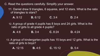 C. Read the questions carefully. Simplify your answer.
11. Daniel drew 9 triangles, 6 squares, and 12 stars. What is the ratio
of triangles to stars?
A. 9:12 B. 6:12 C. 3:4 D. 2:4
12. A group of grade 4 pupils has 8 boys and 24 girls. What is the
ratio of girls to all grade 4 pupils?
A. 4:8 B. 3:4 C. 8:24 D. 4:24
13. A group of kindergarten pupils has 15 boys and 12 girls. What is the
ratio of girls to boys?
A. 12:15 B. 4:5 C. 15:12 D. 5:4
 