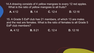14.A drawing consists of 4 yellow mangoes to every 12 red apples.
What is the ratio of yellow mangoes to all fruits?
A. 4:12 B. 1:4 C. 12:4 D. 12:16
15. A Grade 5 EsP club has 21 members, of which 13 are males
and the rest are females. What is the ratio of females to all Grade 5
EsP club members?
A. 4:12 B. 8:21 C. 12:4 D. 12:16
 
