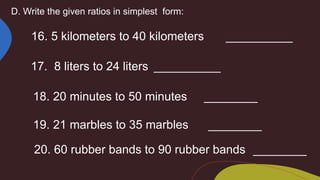 D. Write the given ratios in simplest form:
16. 5 kilometers to 40 kilometers __________
17. 8 liters to 24 liters __________
18. 20 minutes to 50 minutes ________
19. 21 marbles to 35 marbles ________
20. 60 rubber bands to 90 rubber bands ________
 