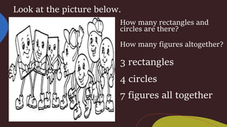 Look at the picture below.
How many rectangles and
circles are there?
How many figures altogether?
3 rectangles
4 circles
7 figures all together
 