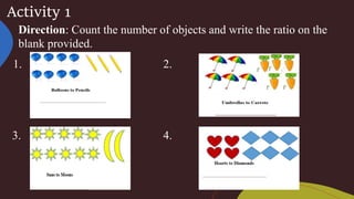 Activity 1
Direction: Count the number of objects and write the ratio on the
blank provided.
1. 2.
3. 4.
 