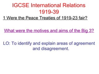 IGCSE International Relations
              1919-39
1 Were the Peace Treaties of 1919-23 fair?

What were the motives and aims of the Big 3?

LO: To identify and explain areas of agreement
                and disagreement.
 