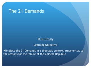 The 21 Demands




                          IB HL History

                       Learning Objective

To place the 21 Demands in a thematic context/argument as to
the reasons for the failure of the Chinese Republic
 
