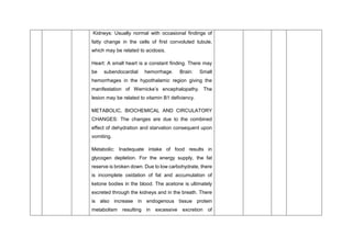 Kidneys: Usually normal with occasional findings of
fatty change in the cells of first convoluted tubule,
which may be related to acidosis.
Heart: A small heart is a constant finding. There may
be subendocardial hemorrhage. Brain: Small
hemorrhages in the hypothalamic region giving the
manifestation of Wernicke’s encephalopathy. The
lesion may be related to vitamin B1 deficiency.
METABOLIC, BIOCHEMICAL AND CIRCULATORY
CHANGES: The changes are due to the combined
effect of dehydration and starvation consequent upon
vomiting.
Metabolic: Inadequate intake of food results in
glycogen depletion. For the energy supply, the fat
reserve is broken down. Due to low carbohydrate, there
is incomplete oxidation of fat and accumulation of
ketone bodies in the blood. The acetone is ultimately
excreted through the kidneys and in the breath. There
is also increase in endogenous tissue protein
metabolism resulting in excessive excretion of
 