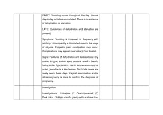 EARLY: Vomiting occurs throughout the day. Normal
day-to-day activities are curtailed. There is no evidence
of dehydration or starvation.
LATE: (Evidences of dehydration and starvation are
present)
Symptoms: Vomiting is increased in frequency with
retching. Urine quantity is diminished even to the stage
of oliguria. Epigastric pain, constipation may occur.
Complications may appear (see below) if not treated.
Signs: Features of dehydration and ketoacidosis: Dry
coated tongue, sunken eyes, acetone smell in breath,
tachycardia, hypotension, rise in temperature may be
noted, jaundice is a late feature. Such late cases are
rarely seen these days. Vaginal examination and/or
ultrasonography is done to confirm the diagnosis of
pregnancy.
Investigation:
Investigations: Urinalysis: (1) Quantity—small, (2)
Dark color, (3) High specific gravity with acid reaction,
 