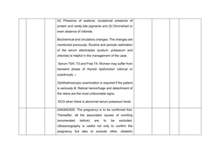 (4) Presence of acetone, occasional presence of
protein and rarely bile pigments and (5) Diminished or
even absence of chloride.
Biochemical and circulatory changes: The changes are
mentioned previously. Routine and periodic estimation
of the serum electrolytes (sodium, potassium and
chloride) is helpful in the management of the case.
Serum TSH, T3 and Free T4: Women may suffer from
transient phase of thyroid dysfunction (clinical or
subclinical). 
Ophthalmoscopic examination is required if the patient
is seriously ill. Retinal hemorrhage and detachment of
the retina are the most unfavorable signs.
ECG when there is abnormal serum potassium level.
DIAGNOSIS: The pregnancy is to be confirmed first.
Thereafter, all the associated causes of vomiting
(enumerated before) are to be excluded.
Ultrasonography is useful not only to confirm the
pregnancy but also to exclude other, obstetric
 