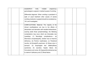 (hydatidiform mole, multiple pregnancy),
gynecological, surgical or medical causes of vomiting
Differential diagnosis: When vomiting is persistent in
spite of usual treatment other causes of severe
vomiting (medical or surgical) should be considered (p.
181) and investigated.
COMPLICATIONS: Maternal: The majority of the
clinical manifestations are due to the effects of
dehydration and starvation with resultant ketoacidosis.
Leaving aside those symptomatology, the following
complications may occur which are fortunately rare
nowadays. (1) Neurologic complications— (a)
Wernicke’s encephalopathy, beriberi due to thiamine
deficiency; (b) Pontine myelinolysis; (c) Peripheral
neuritis; (d) Korsakoff’s psychosis. (2) Stress ulcer in
stomach; (3) Esophageal tear (MalloryWeiss
syndrome); (4) Jaundice, hepatic failure; (5)
Convulsions and coma; (6) Hypoprothrombinemia due
to vitamin K deficiency and (7) Renal failure.
 