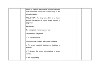 Effects on the fetus: Fetus usually remains unaffected
once the problem is resolved. Fetal risks may be due
to low birth weight.
PREVENTION: The only prevention is to impart
effective management to correct simple vomiting of
pregnancy.
Management:
The principles in the management are:
 Maintenance of hydration
 To control vomiting
 To correct the fluids and electrolytes imbalance
 To correct metabolic disturbances (acidosis or
alkalosis)
 To prevent the serious complications of severe
vomiting
 Care of pregnancy.
 