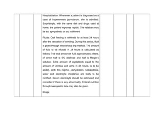 Hospitalization: Whenever a patient is diagnosed as a
case of hyperemesis gravidarum, she is admitted.
Surprisingly, with the same diet and drugs used at
home, the patient improves rapidly. The relatives may
be too sympathetic or too indifferent
Fluids: Oral feeding is withheld for at least 24 hours
after the cessation of vomiting. During this period, fluid
is given through intravenous drip method. The amount
of fluid to be infused in 24 hours is calculated as
follows: The total amount of fluid approximates 3 liters,
of which half is 5% dextrose and half is Ringer’s
solution. Extra amount of crystalloids equal to the
amount of vomitus and urine in 24 hours, is to be
added. With this regime—dehydration, ketoacidosis,
water and electrolyte imbalance are likely to be
rectified. Serum electrolyte should be estimated and
corrected if there is any abnormality. Enteral nutrition
through nasogastric tube may also be given.
Drugs:
 