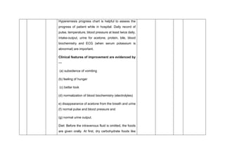 Hyperemesis progress chart is helpful to assess the
progress of patient while in hospital. Daily record of
pulse, temperature, blood pressure at least twice daily,
intake-output, urine for acetone, protein, bile, blood
biochemistry and ECG (when serum potassium is
abnormal) are important.
Clinical features of improvement are evidenced by
—
(a) subsidence of vomiting
(b) feeling of hunger
(c) better look
(d) normalization of blood biochemistry (electrolytes)
e) disappearance of acetone from the breath and urine
(f) normal pulse and blood pressure and
(g) normal urine output.
Diet: Before the intravenous fluid is omitted, the foods
are given orally. At first, dry carbohydrate foods like
 