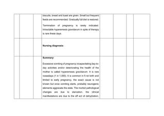 biscuits, bread and toast are given. Small but frequent
feeds are recommended. Gradually full diet is restored.
Termination of pregnancy is rarely indicated.
Intractable hyperemesis gravidarum in spite of therapy
is rare these days.
Nursing diagnosis:
Summary:
Excessive vomiting of pregnancy incapacitating day-to-
day activities and/or deteriorating the health of the
mother is called hyperemesis gravidarum. It is rare
nowadays (1 in 1,000). It is common in fi rst birth and
limited to early pregnancy. the exact cause is not
known but once vomiting starts, probably neurogenic
elements aggravate the state. The morbid pathological
changes are due to starvation. the clinical
manifestations are due to the eff ect of dehydration,
 