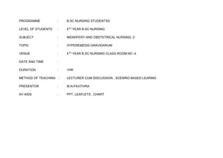 PROGRAMME : B.SC NURSING STUDENTSS
LEVEL OF STUDENTS : 4TH YEAR B.SC NURSING
SUBJECT : MIDWIFERY AND OBSTETRICAL NURSING -2
TOPIC : HYPEREMESIS GRAVIDARUM
VENUE : 4TH YEAR B.SC NURSING CLASS ROOM NO -4
DATE AND TIME :
DURATION : 1HR
METHOD OF TEACHING : LECTURER CUM DISCUSSION , SCENRIO BASED LEARING
PRESENTOR : M.N.PAVITHRA
AV AIDS : PPT, LEAFLETS , CHART
 