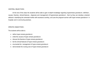 CENTRAL OBJECTIVES:
At the end of this class the students will be able to gain in-depth knowledge regarding hyperemesis gravidarum, definition ,
causes, theories, clinical features , diagnosis and management of hyperemesis gravidarum , their by they can develop a desired
attitude in identifying the antenatal mother with excessive vomiting and care the pregnant women with hyper emesis gravidarum in
hospital, and in community practices .
SPECFIC OBJECTIVES :
The students will be able to
 define hyper emesis gravidarum
 enlist the causes of hyper emesis gravidarum
 discuss the theories of hyper emesis gravidarum
 list the clinical features of hyper emesis gravidarum
 enumerate the management of hyper emesis gravidarum
 demonstrate the nursing care of hyper emesis gravidarum
 