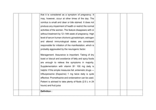 that it is considered as a symptom of pregnancy. It
may, however, occur at other times of the day. The
vomitus is small and clear or bile stained. It does not
produce any impairment of health or restrict the normal
activities of the women. The feature disappears with or
without treatment by 12–14th week of pregnancy. High
level of serum human chorionic gonadotropin, estrogen
and altered immunological states are considered
responsible for initiation of the manifestation, which is
probably aggravated by the neurogenic factor.
Management: Assurance is important. Taking of dry
toast or biscuit and avoidance of fatty and spicy foods
are enough to relieve the symptoms in majority.
Supplementation with vitamin B1 100 mg daily is
helpful. If the simple measures fail, antiemetic drugs —
trifluoperazine (Espazine) 1 mg twice daily is quite
effective. Promethazine and ondansetron can be used.
Patient is advised to take plenty of fluids (2.5 L in 24
hours) and fruit juice
Definition :
 