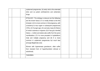 unplanned pregnancies, (b) early visit to the antenatal
clinic and (c) potent antihistaminic and antiemetic
drugs.
ETIOLOGY: The etiology is obscure but the following
are the known facts:(1) It is mostly limited to the first
trimester; (2) It is more common in first pregnancy, with
a tendency to recur again in subsequent pregnancies
(15%); (3) Younger age; (4) Low body mass (5) History
of motion sickness or migraine; (6) It has got a familial
history — mother and sisters also suffer from the same
manifestation; (7) It is more prevalent in hydatidiform
mole and multiple pregnancy and (8) It is more
common in unplanned pregnancies but much less
amongst illegitimate ones
Women with hyperemesis gravidarum, often suffer
from transient form of hyperthyroidism (clinical or
subclinical).
THEORIES:
 