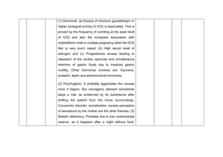 (1) Hormonal: (a) Excess of chorionic gonadotropin or
higher biological activity of hCG is associated. This is
proved by the frequency of vomiting at the peak level
of hCG and also the increased association with
hydatidiform mole or multiple pregnancy when the hCG
titer is very much raised; (b) High serum level of
estrogen and (c) Progesterone excess leading to
relaxation of the cardiac sphincter and simultaneous
retention of gastric fluids due to impaired gastric
motility. Other hormones involved are: thyroxine,
prolactin, leptin and adrenocortical hormones.
(2) Psychogenic: It probably aggravates the nausea
once it begins. But neurogenic element sometimes
plays a role, as evidenced by its subsidence after
shifting the patient from the home surroundings.
Conversion disorder, somatization, excess perception
of sensations by the mother are the other theories. (3)
Dietetic deficiency: Probably due to low carbohydrate
reserve, as it happens after a night without food.
 