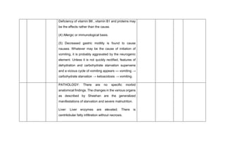 Deficiency of vitamin B6 , vitamin B1 and proteins may
be the effects rather than the cause.
(4) Allergic or immunological basis.
(5) Decreased gastric motility is found to cause
nausea. Whatever may be the cause of initiation of
vomiting, it is probably aggravated by the neurogenic
element. Unless it is not quickly rectified, features of
dehydration and carbohydrate starvation supervene
and a vicious cycle of vomiting appears — vomiting →
carbohydrate starvation → ketoacidosis → vomiting.
PATHOLOGY: There are no specific morbid
anatomical findings. The changes in the various organs
as described by Sheehan are the generalized
manifestations of starvation and severe malnutrition.
Liver: Liver enzymes are elevated. There is
centrilobular fatty infiltration without necrosis.
 