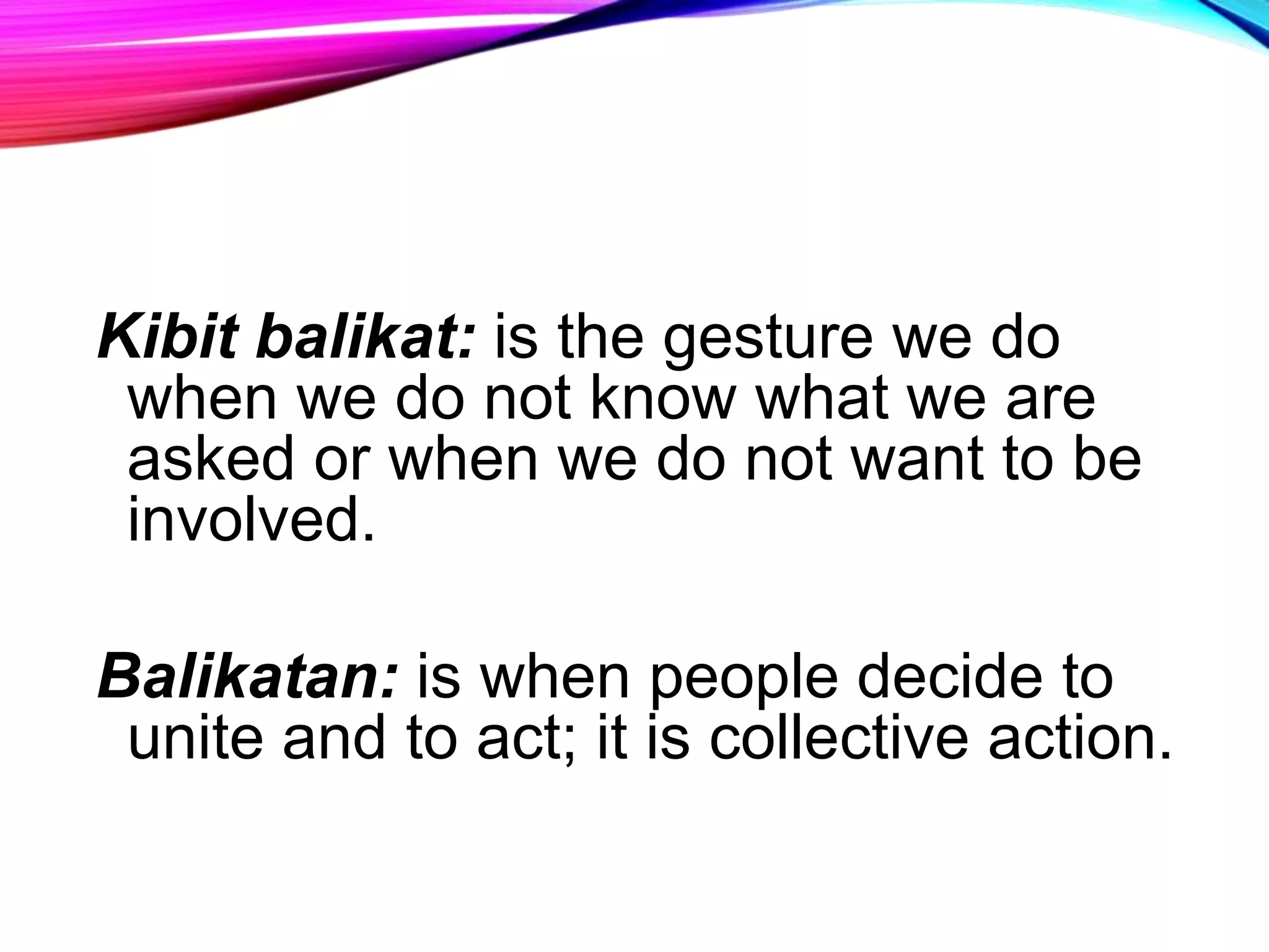 Kibit balikat: is the gesture we do
when we do not know what we are
asked or when we do not want to be
involved.
Balikatan: is when people decide to
unite and to act; it is collective action.
 