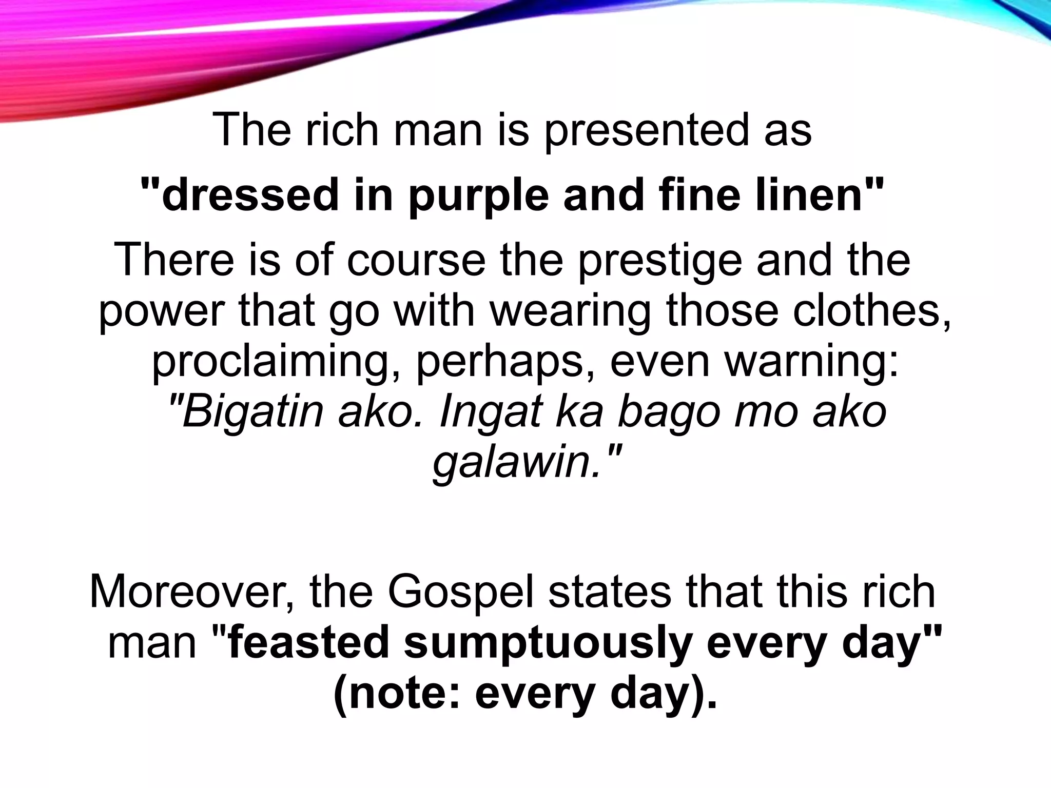 The rich man is presented as
"dressed in purple and fine linen"
There is of course the prestige and the
power that go with wearing those clothes,
proclaiming, perhaps, even warning:
"Bigatin ako. Ingat ka bago mo ako
galawin."
Moreover, the Gospel states that this rich
man "feasted sumptuously every day"
(note: every day).
 
