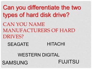 Can you differentiate the two
types of hard disk drive?
CAN YOU NAME
MANUFACTURERS OF HARD
DRIVES?
HITACHI
WESTERN DIGITAL
SAMSUNG
SEAGATE
FUJITSU
 