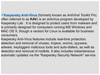 Kaspersky Anti-Virus (formerly known as AntiViral Toolkit Pro;
often referred to as KAV) is an antivirus program developed by
Kaspersky Lab . It is designed to protect users from malware and
is primarily designed for computers running MS Windows and
MAC OS X, though a version for Linux is available for business
consumers.
Kaspersky Anti-Virus features include real-time protection,
detection and removal of viruses, trojans, worms, spyware,
adware, keyloggers malicious tools and auto-dialers, as well as
detection and removal of rootkits. It also includes instantaneous
automatic updates via the "Kaspersky Security Network" service
 