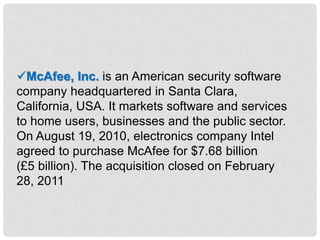 McAfee, Inc. is an American security software
company headquartered in Santa Clara,
California, USA. It markets software and services
to home users, businesses and the public sector.
On August 19, 2010, electronics company Intel
agreed to purchase McAfee for $7.68 billion
(£5 billion). The acquisition closed on February
28, 2011
 