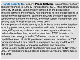 Panda Security SL, formerly Panda Software, is a computer security
company founded in 1990 by Panda's former CEO, Mikel Urizarbarrena,
in the city of Bilbao, Spain. Initially centered on the production of
antivirus software, the company has expanded its line of applications to
include firewall applications, spam and spyware detection applications,
cybercrime prevention technology, and other system management and
security tools for businesses and home users.
Panda's products include security tools for home users and enterprises,
including protection against cybercrime and kinds of malware that can
damage IT systems, such as spam, hackers, spyware, dialers and
undesirable web content, as well as detection of WiFi intrusions. Its
trademark technology, branded TuPrevent, is a set of proactive
capabilities aimed at blocking unknown viruses and intruders. In 2007
Panda introduced a new collective inteligence security model, which
utilizes grid computing for malware collection and detection.
Panda Security spots market opportunity with cloud and on November
2009, unveiled its first Cloud-Based Security Services for Home Users
and SMB.
 