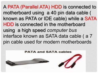 A PATA (Parallel ATA) HDD is connected to
motherboard using a 40 pin data cable (
known as PATA or IDE cable) while a SATA
HDD is connected in the motherboard
using a high speed computer bus
interface known as SATA data cable ( a 7
pin cable used for modern motherboards
 