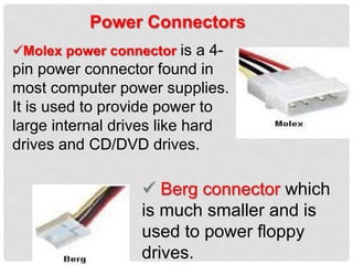 Power Connectors
Molex power connector is a 4-
pin power connector found in
most computer power supplies.
It is used to provide power to
large internal drives like hard
drives and CD/DVD drives.
 Berg connector which
is much smaller and is
used to power floppy
drives.
 