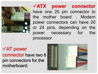 ATX power connector
have one 20 pin connector to
the mother board . Modern
power connectors can have 20
or 24 pins, depending on the
power necessary for the
processor.
AT power
connector have two 6
pin connectors for the
motherboard.
 