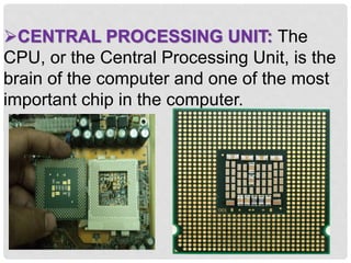 CENTRAL PROCESSING UNIT: The
CPU, or the Central Processing Unit, is the
brain of the computer and one of the most
important chip in the computer.
 