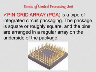 Kinds of Central Processing Unit
PIN GRID ARRAY (PGA) is a type of
integrated circuit packaging. The package
is square or roughly square, and the pins
are arranged in a regular array on the
underside of the package.
 