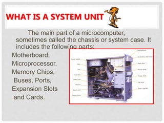 WHAT IS A SYSTEM UNIT?
The main part of a microcomputer,
sometimes called the chassis or system case. It
includes the following parts:
Motherboard,
Microprocessor,
Memory Chips,
Buses, Ports,
Expansion Slots
and Cards.
 