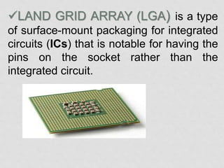 LAND GRID ARRAY (LGA) is a type
of surface-mount packaging for integrated
circuits (ICs) that is notable for having the
pins on the socket rather than the
integrated circuit.
 