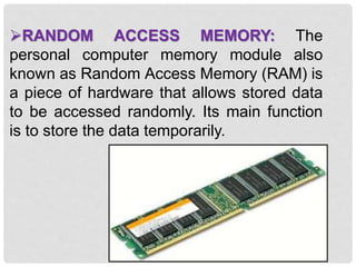 RANDOM ACCESS MEMORY: The
personal computer memory module also
known as Random Access Memory (RAM) is
a piece of hardware that allows stored data
to be accessed randomly. Its main function
is to store the data temporarily.
 