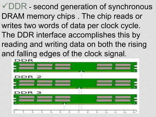 DDR - second generation of synchronous
DRAM memory chips . The chip reads or
writes two words of data per clock cycle.
The DDR interface accomplishes this by
reading and writing data on both the rising
and falling edges of the clock signal.
 