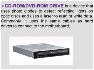CD-ROM/DVD-ROM DRIVE is a device that
uses photo diodes to detect reflecting lights on
optic discs and uses a laser to read or write data.
Commonly, it uses the same cables as hard
drives to connect to the motherboard.
 
