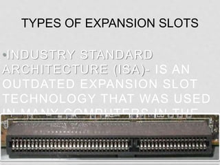•INDUSTRY STANDARD
ARCHITECTURE (ISA)- IS AN
OUTDATED EXPANSION SLOT
TECHNOLOGY THAT WAS USED
IN MANY COMPUTERS IN THE
1980’S AND EARLY 90’S.
TYPES OF EXPANSION SLOTS
 