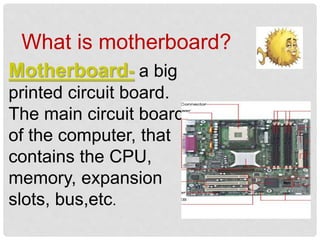 What is motherboard?
Motherboard- a big
printed circuit board.
The main circuit board
of the computer, that
contains the CPU,
memory, expansion
slots, bus,etc.
 
